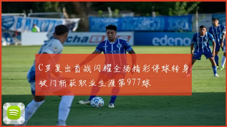 C罗复出首战闪耀全场精彩停球转身破门斩获职业生涯第977球